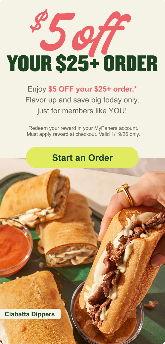 Enjoy $5 OFF your $25+ order.* Flavor up and save big today only, just for members like YOU! Redeem your reward in your MyPanera account. Must apply reward at checkout. Valid 1/19/26 only.