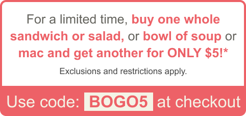 For a limited time, buy one whole sandwich or salad, or bowl of soup or mac and get another for ONLY $5!* Exclusions and restrictions apply. Use code: BOGO5 at checkout
