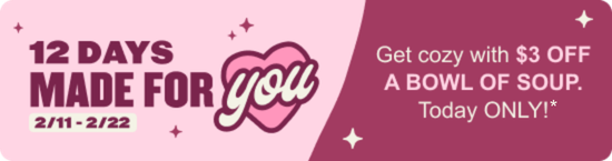 12 Days Made For You. 2/11 - 2/22. Get cozy with $3 OFF a bowl of soup. Today only!*
