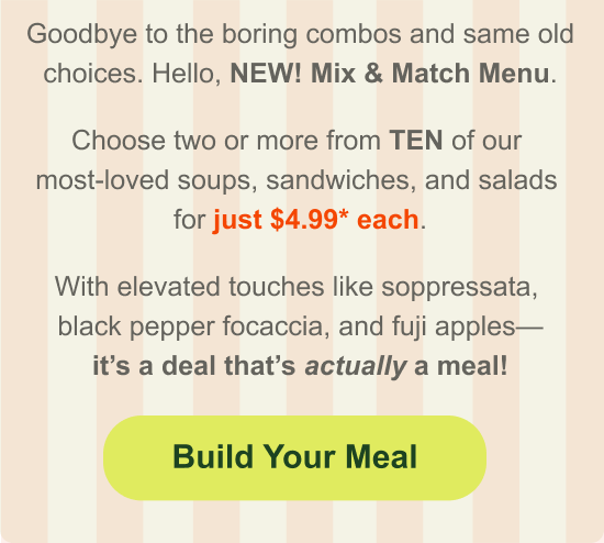 Goodbye to the boring combos and same old choices. Hello, NEW! Mix & Match Menu. Choose two or more from TEN of our  most-loved soups, sandwiches, and salads  for just $4.99* each. With elevated touches like soppressata,  black pepper focaccia, and fuji apples— it’s a deal that’s actually a meal!