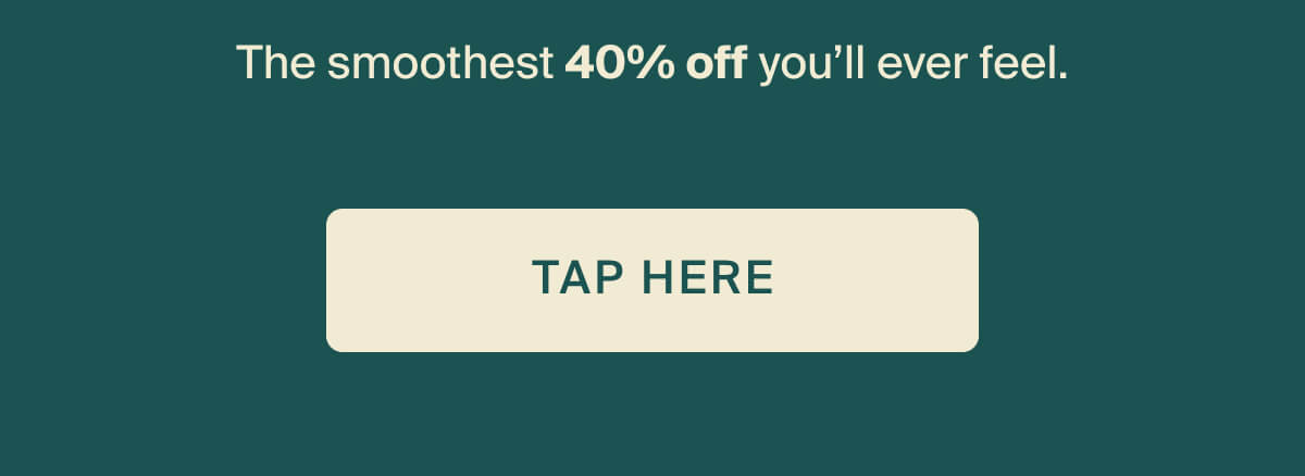 The smoothest 40% off you'll ever feel. Tap here.