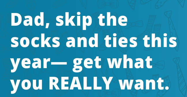Dad, skip the socks and ties this year— get what you REALLY want.