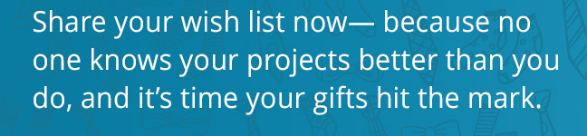 Share your wish list now— because no one knows your projects better than you do, and it’s time your gifts hit the mark.