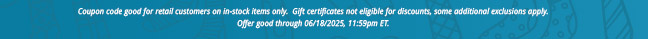 Coupon code good for retail customers on in-stock items only.  Gift certificates not eligible for discounts, some additional exclusions apply. Offer good through June 18, 2025, 11:59pm ET.