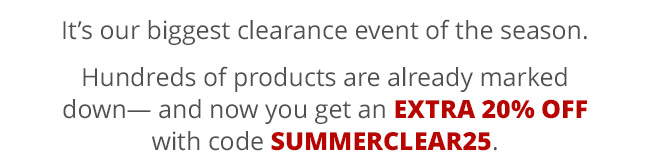 It’s our biggest clearance event of the season. Hundreds of products are already marked down— and now you get an extra 20% off with code SUMMERCLEAR25.
