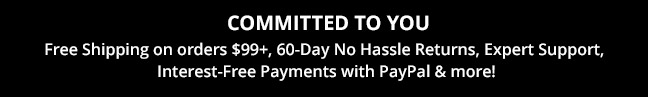 COMMITTED TO YOU—Free Shipping on orders $99+, 60-Day No Hassle Returns, Expert Support, Interest-Free Payments with PayPal & more!
