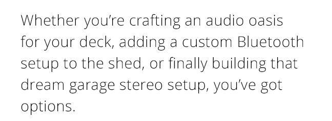 Whether you’re crafting an audio oasis for your deck, adding a custom Bluetooth setup to the shed, or finally building that dream garage stereo setup, you’ve got options.