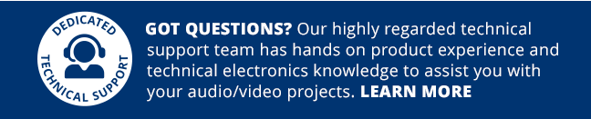 Dedicated Technical Support—GOT QUESTIONS? Our highly regarded technical support team has hands on product experience and technical electronics knowledge to assist you with your audio video projects. LEARN MORE