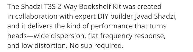 The Shadzi T3S 2-Way Bookshelf Kit was created in collaboration with expert DIY builder Javad Shadzi, and it delivers the kind of performance that turns heads—wide dispersion, flat frequency response, and low distortion. No sub required.