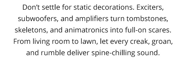 Don’t settle for static decorations. Exciters, subwoofers, and amplifiers turn tombstones, skeletons, and animatronics into full-on scares. From living room to lawn, let every creak, groan, and rumble deliver spine-chilling sound.