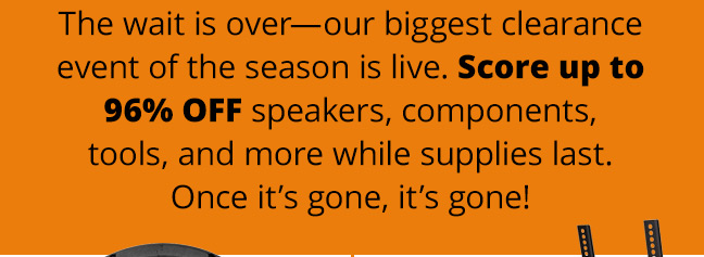 The wait is over—our biggest clearance event of the season is live. Score up to 96% off speakers, components, tools, and more while supplies last. Once it’s gone, it’s gone!