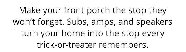 Make your front porch the stop they won’t forget. Subs, amps, and speakers turn your home into the stop every trick-or-treater remembers.