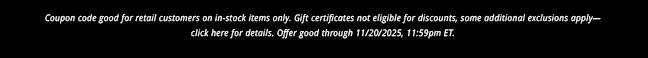 Coupon code good for retail customers on in-stock items only. Gift certificates not eligible for discounts, some additional exclusions apply— click here for details. Offer good through 11/20/2025, 11:59pm ET.