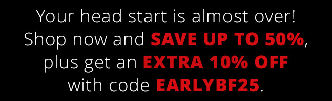 Your head start is almost over! Shop now and save up to 50%, plus get an extra 10% off with code EARLYBF25.