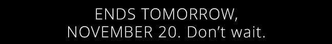 ENDS TOMORROW, NOVEMBER 20. Don’t wait.