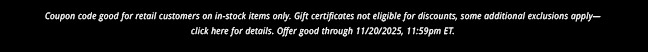 Coupon code good for retail customers on in-stock items only. Gift certificates not eligible for discounts, some additional exclusions apply— click here for details. Offer good through 11/20/2025, 11:59pm ET.