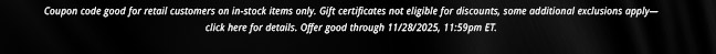 Coupon code good for retail customers on in-stock items only. Gift certificates not eligible for discounts, some additional exclusions apply— click here for details. Offer good through 11/28/2025, 11:59pm ET.