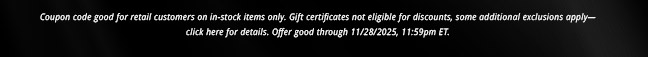 Coupon code good for retail customers on in-stock items only. Gift certificates not eligible for discounts, some additional exclusions apply— click here for details. Offer good through 11/28/2025, 11:59pm ET.