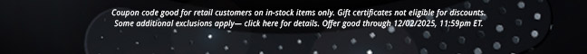 Coupon code good for retail customers on in-stock items only. Gift certificates not eligible for discounts, some additional exclusions apply— click here for details. Offer good through 12/02/2025, 11:59pm ET.