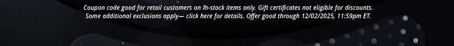 Coupon code good for retail customers on in-stock items only. Gift certificates not eligible for discounts, some additional exclusions apply— click here for details. Offer good through 12/02/2025, 11:59pm ET.