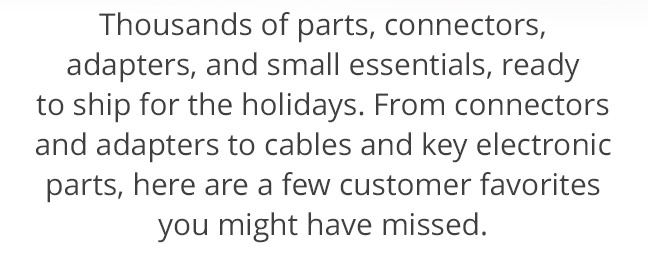 Thousands of parts, connectors, adapters, and small essentials, ready to ship for the holidays. From connectors and adapters to cables and key electronic parts, here are a few customer favorites you might have missed.