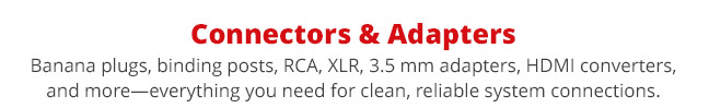 Connectors and Adapters—Banana plugs, binding posts, RCA, XLR, 3.5 mm adapters, HDMI converters, and more—everything you need for clean, reliable system connections.