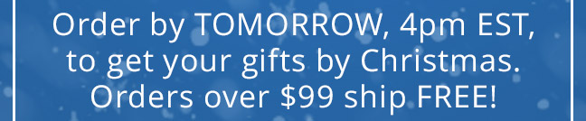 Order by TOMORROW, 4pm EST, to get your gifts by Christmas. Orders over $99 ship FREE!