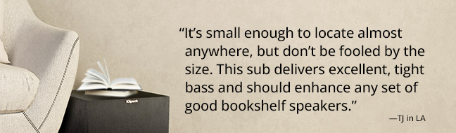 “It’s small enough to locate almost anywhere, but don’t be fooled by the size. This sub delivers excellent, tight bass and should enhance any set of good bookshelf speakers.” —TJ in LA