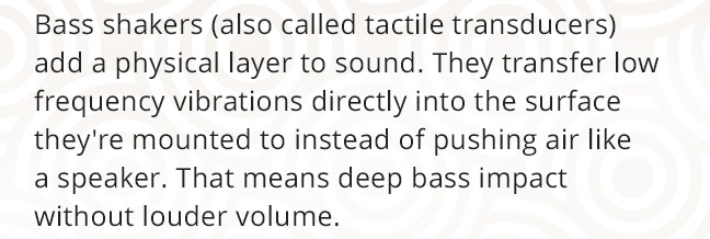 Bass shakers (also called tactile transducers) add a physical layer to sound. They transfer low frequency vibrations directly into the surface they're mounted to instead of pushing air like a speaker. That means deep bass impact without louder volume.