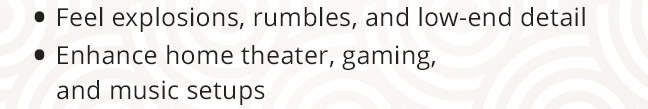 Feel explosions, rumbles, and low-end detail. Enhance home theater, gaming, and music setups