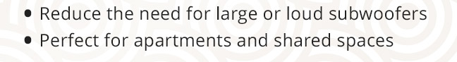 Reduce the need for large or loud subwoofers. Perfect for apartments and shared spaces.