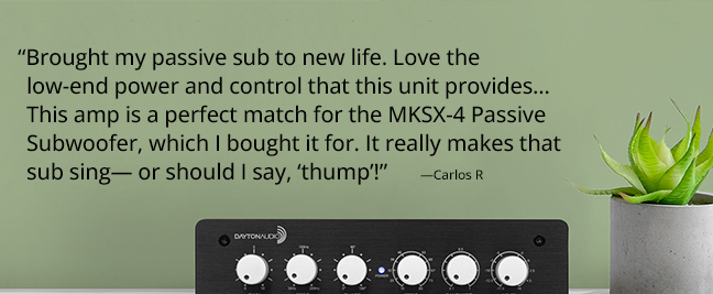 “Brought my passive sub to new life. Love the low-end power and control that this unit provides... This amp is a perfect match for the MKSX-4 Passive Subwoofer, which I bought it for. It really makes that sub sing— or should I say, ‘thump’!”  —Carlos R