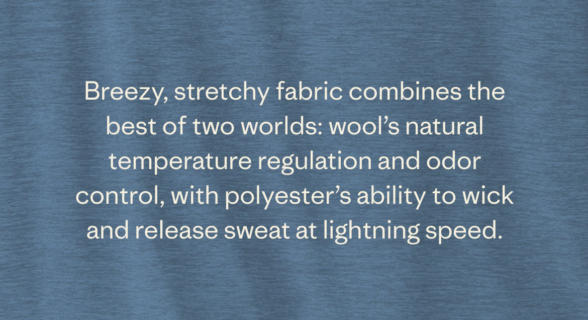 Breezy, stretchy fabric combines the best of two worlds: wool’s natural temperature regulation and odor control, with polyester’s ability to wick and release sweat at lightning speed.
