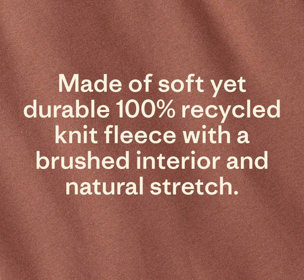 Made of soft yet durable 100% recycled knit fleece with a brushed interior and natural stretch.
