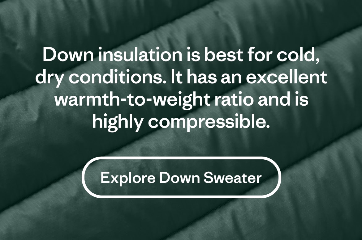 Down insulation is best for cold, dry conditions. It has an excellent warmth-to-weight ratio and is highly compressible.  
