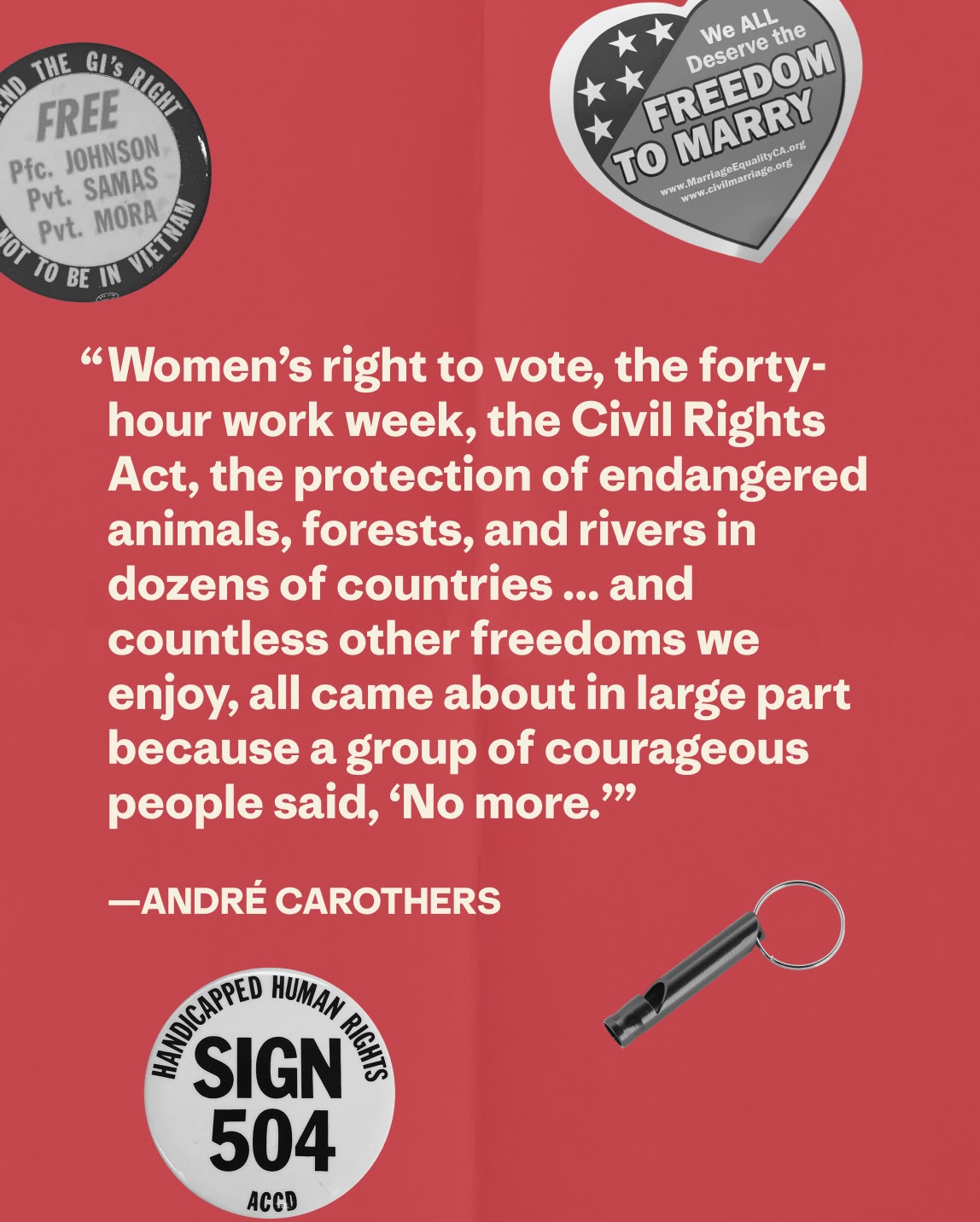 “Women’s right to vote, the forty-hour work week, the Civil Rights Act, the protection of endangered animals, forests, and rivers in dozens of countries ... and countless other freedoms we enjoy, all came about in large part because a group of courageous people said, ‘No more.’”