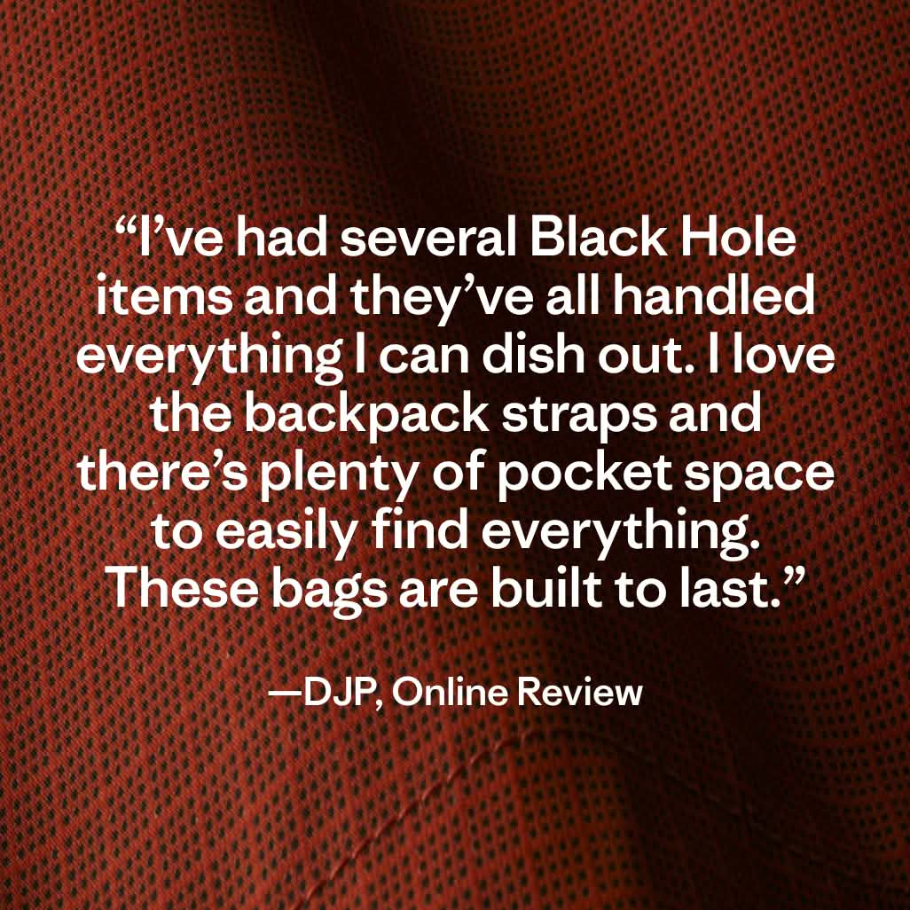 “I’ve had several Black Hole items and they’ve all handled everything I can dish out. I love the backpack straps and there’s plenty of pocket space to easily find everything. These bags are built to last.” —DJP, Online Review
