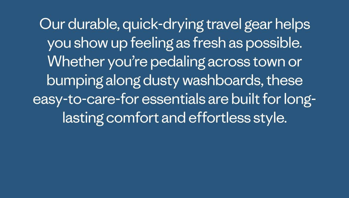 Our durable, quick-drying travel gear helps you show up feeling as fresh as possible. Whether you’re pedaling across town or bumping along dusty washboards, these easy-to-care-for essentials are built for long-lasting comfort and effortless style.  