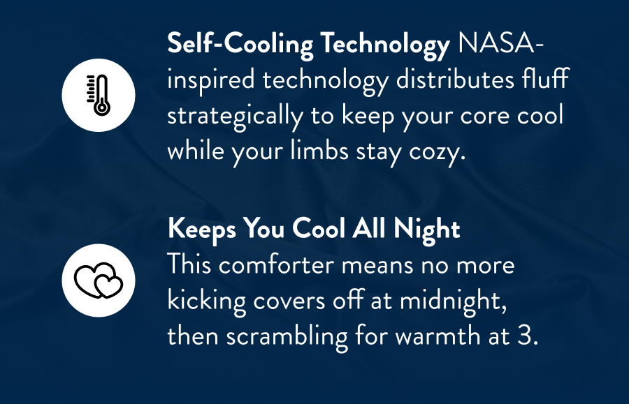 Self-cooling technology NASA-inspired technology distributes fluff strategically to keep your core cool while your limbs stay cozy.  keeps You Cool All Night  This comforter means no more kicking covers off at midnight, then scrambling for warmth at 3.
