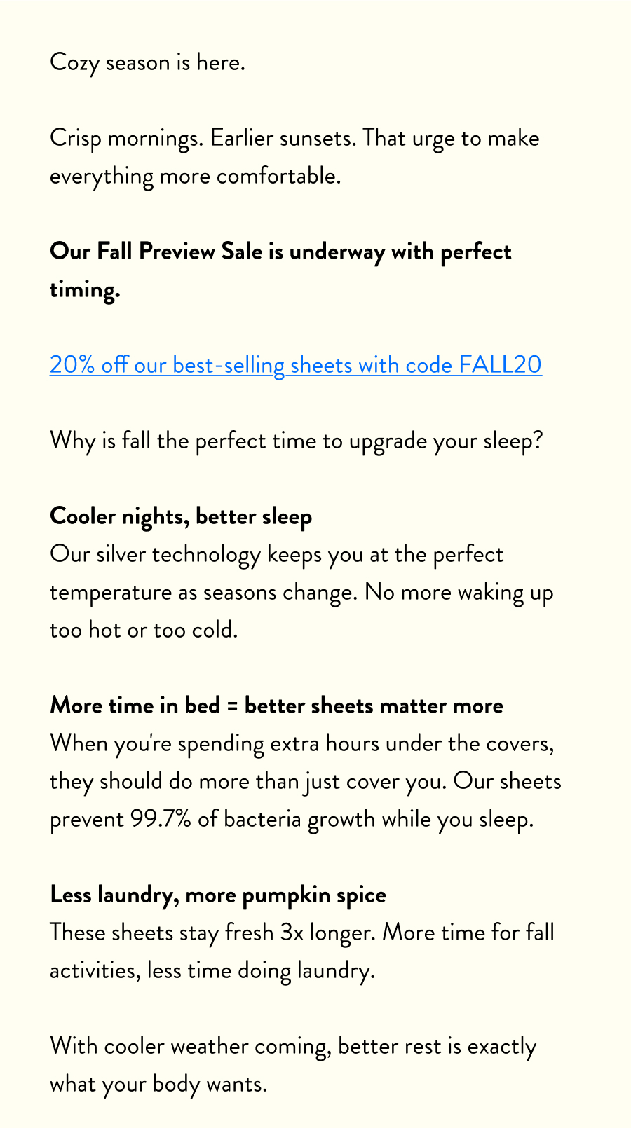 Cozy season is here.  Crisp mornings. Earlier sunsets. That urge to make everything more comfortable.  Our Fall Preview Sale is underway with perfect timing.  20% off our best-selling sheets with code FALL20  Why is fall the perfect time to upgrade your sleep?  Cooler nights, better sleep Our silver technology keeps you at the perfect temperature as seasons change. No more waking up too hot or too cold.  More time in bed = better sheets matter more When you're spending extra hours under the covers, they should do more than just cover you. Our sheets prevent 99.7% of bacteria growth while you sleep.  Less laundry, more pumpkin spice These sheets stay fresh 3x longer. More time for fall activities, less time doing laundry.  With cooler weather coming, better rest is exactly what your body wants.