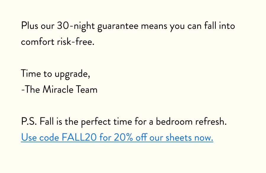 Plus our 30-night guarantee means you can fall into comfort risk-free.  Time to upgrade, -The Miracle Team  P.S. Fall is the perfect time for a bedroom refresh. Use code FALL20 for 20% off our sheets now.