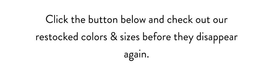 Click the button below and check out our restocked colors & sizes before they disappear again.
