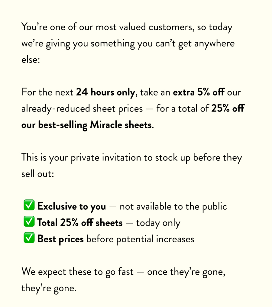 You’re one of our most valued customers, so today we’re giving you something you can’t get anywhere else:  For the next 24 hours only, take an extra 5% off our already-reduced sheet prices — for a total of 25% off our best-selling Miracle sheets.  This is your private invitation to stock up before they sell out:  ✅ Exclusive to you — not available to the public ✅ Total 25% off sheets — today only ✅ Best prices before potential increases  We expect these to go fast — once they’re gone, they’re gone.