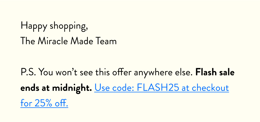 Happy shopping, The Miracle Made Team  P.S. You won’t see this offer anywhere else. Flash sale ends at midnight. Use code: FLASH25 at checkout for 25% off.