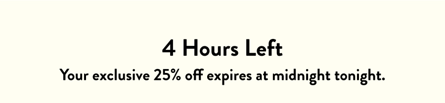 4 Hours Left Your&nbsp;exclusive VIP 25% off&nbsp;expires at midnight tonight.