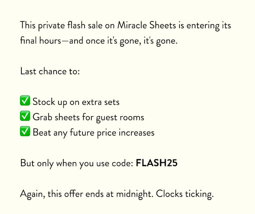 This private flash sale was only sent to our most valued customers (like you)—and once it's gone, it's gone.  Final hours to:  ✅ Stock up on extra sets ✅ Grab sheets for guest rooms ✅ Beat any future price increases  But only when you use code: FLASH25  Again, this offer ends at midnight. Clocks ticking.