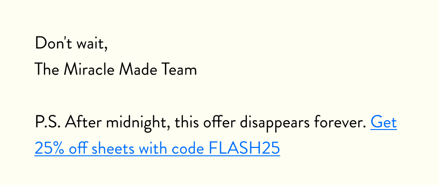 Don't wait, The Miracle Made Team  P.S. After midnight, this offer disappears forever. Get 25% off sheets with code FLASH25