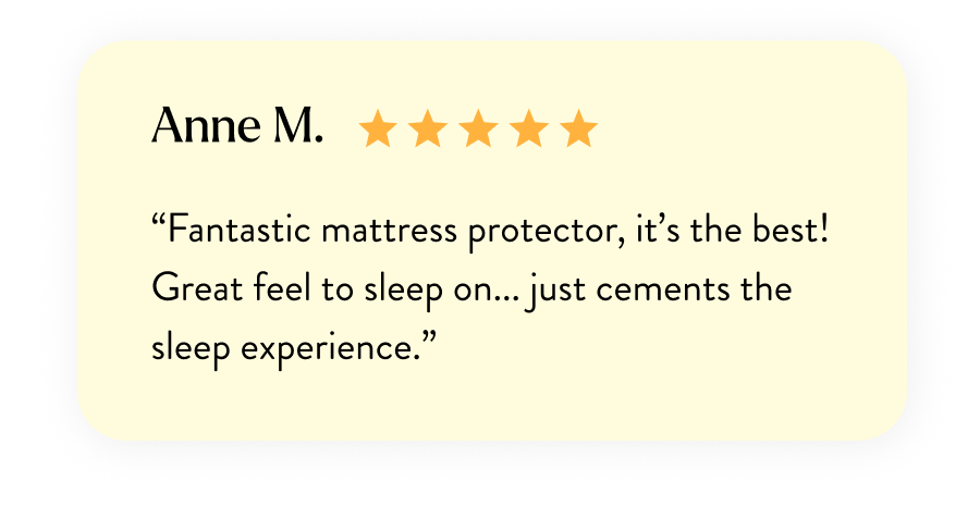 Anne M. “Fantastic mattress protector, it’s the best! Great feel to sleep on... just cements the sleep experience.”