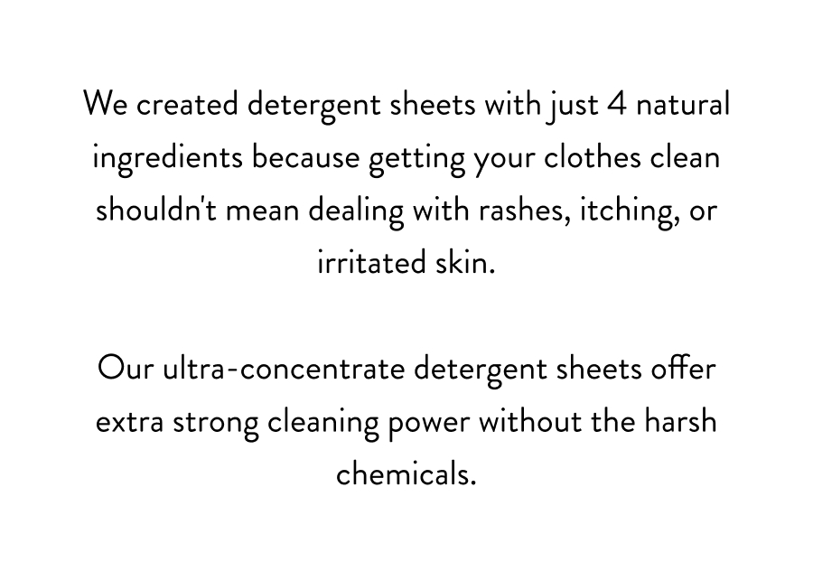 We created detergent sheets with just 4 natural ingredients because getting your clothes clean shouldn't mean dealing with rashes, itching, or irritated skin. Our ultra-concentrate detergent sheets offer extra strong cleaning power without the harsh chemicals.