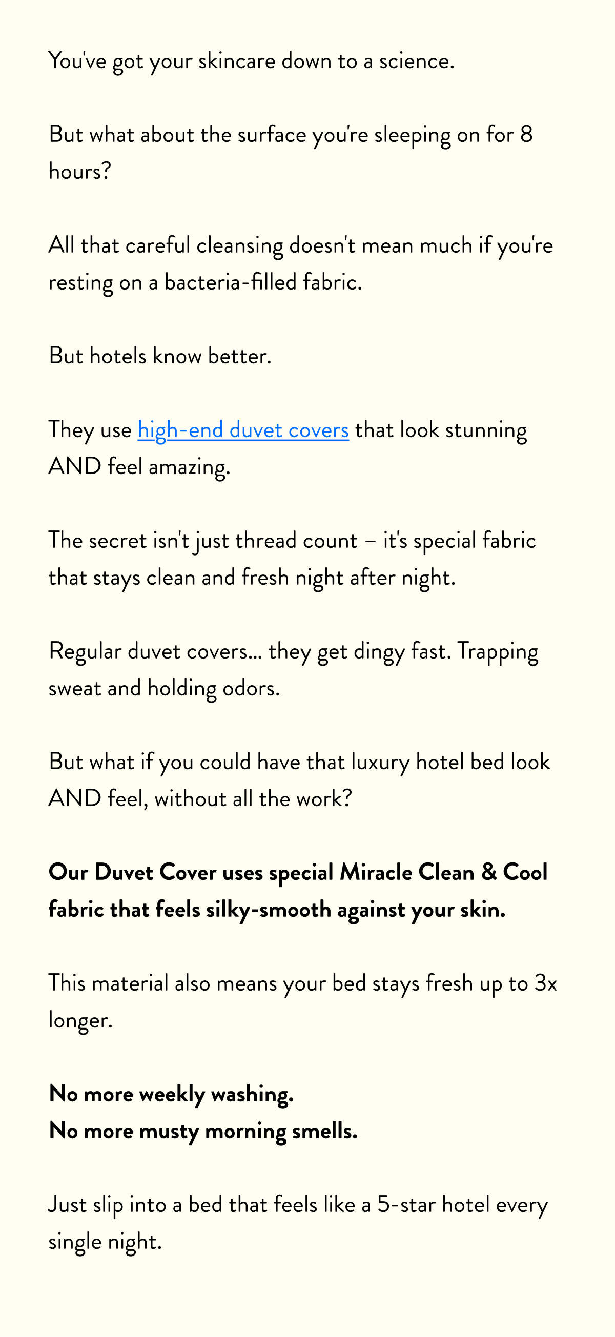 You've got your skincare down to a science.  But what about the surface you're sleeping on for 8 hours?  All that careful cleansing doesn't mean much if you're resting on a bacteria-filled fabric.  But hotels know better.  They use high-end duvet covers that look stunning AND feel amazing.  The secret isn't just thread count – it's special fabric that stays clean and fresh night after night.  Regular duvet covers… they get dingy fast. Trapping sweat and holding odors.  But what if you could have that luxury hotel bed look AND feel, without all the work?  Our Duvet Cover uses special Miracle Clean & Cool fabric that feels silky-smooth against your skin.  This material also means your bed stays fresh up to 3x longer.  No more weekly washing. No more musty morning smells.  Just slip into a bed that feels like a 5-star hotel every single night.